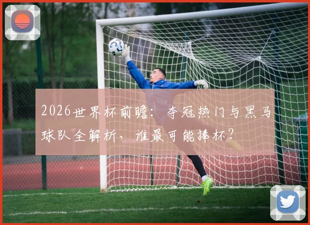 2026世界杯前瞻：夺冠热门与黑马球队全解析，谁最可能捧杯？