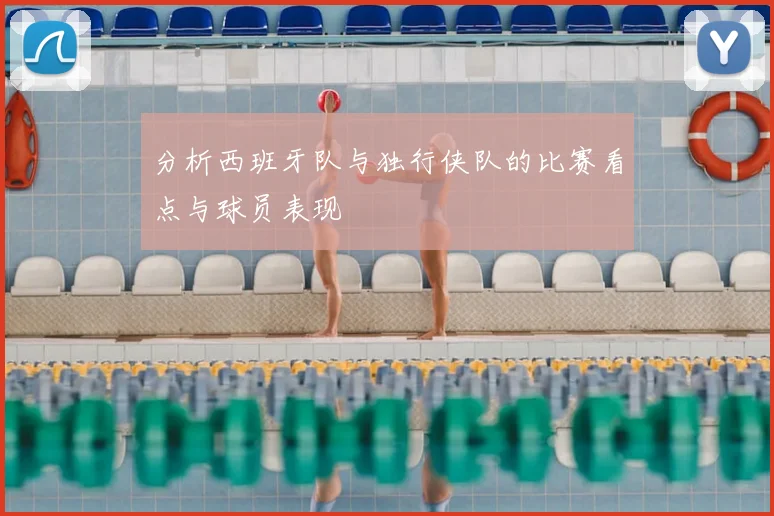 分析西班牙队与独行侠队的比赛看点与球员表现