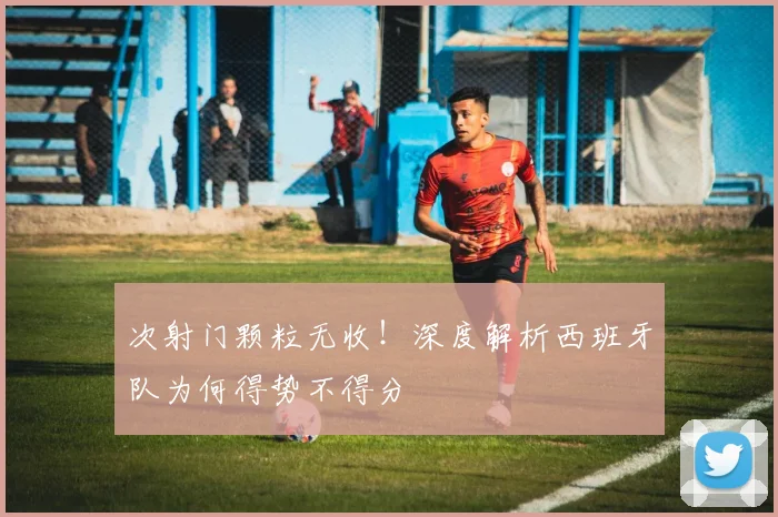 次射门颗粒无收！深度解析西班牙队为何得势不得分
