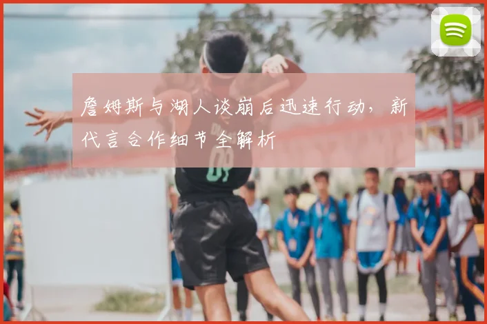 詹姆斯与湖人谈崩后迅速行动,新代言合作细节全解析