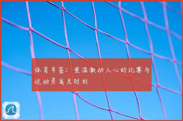 体育年鉴：重温激动人心的比赛与运动员高光时刻