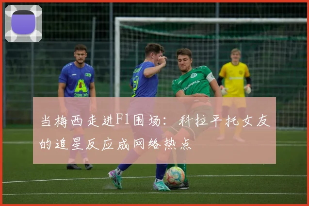 当梅西走进F1围场：科拉平托女友的追星反应成网络热点