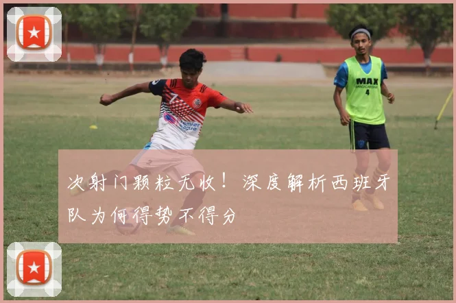 次射门颗粒无收！深度解析西班牙队为何得势不得分