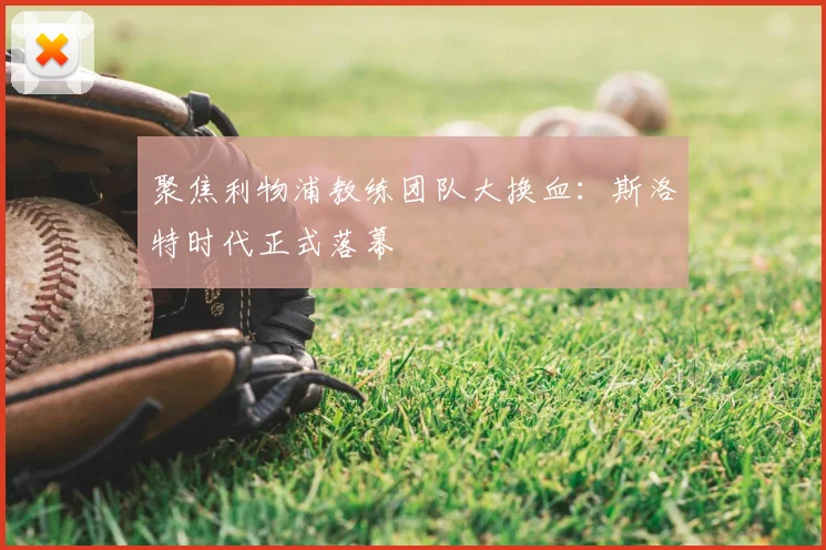 聚焦利物浦教练团队大换血：斯洛特时代正式落幕