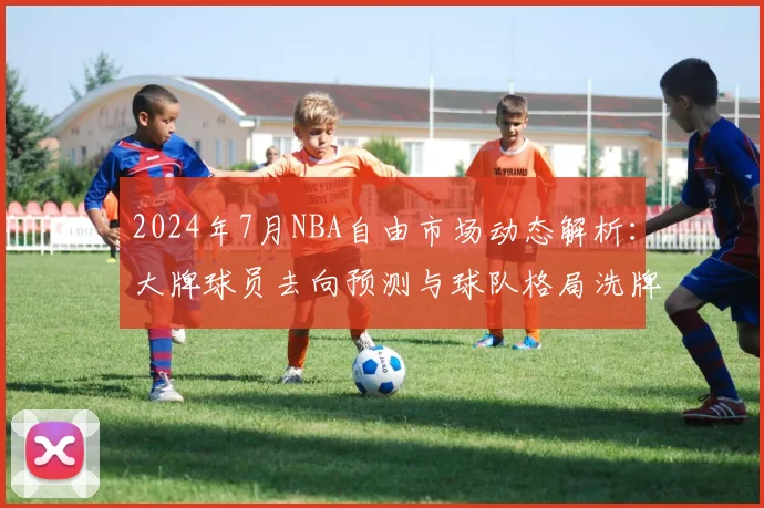 2024年7月NBA自由市场动态解析：大牌球员去向预测与球队格局洗牌