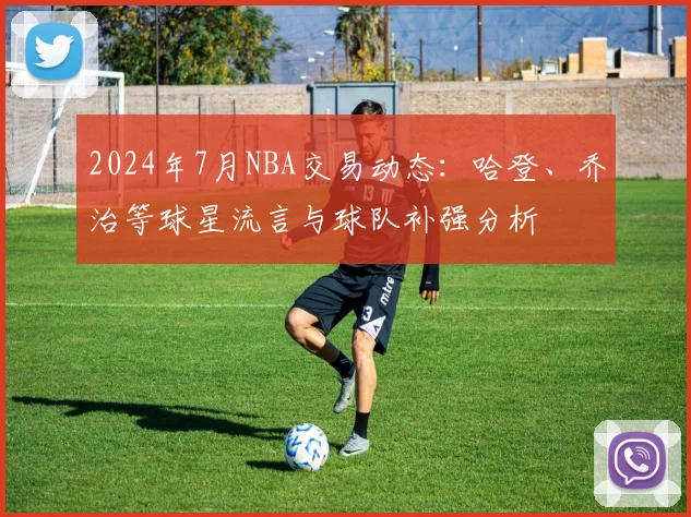 2024年7月NBA交易动态：哈登、乔治等球星流言与球队补强分析