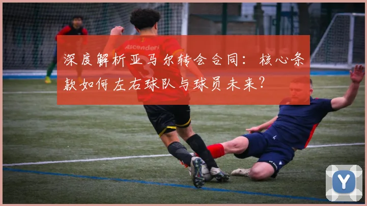 深度解析亚马尔转会合同：核心条款如何左右球队与球员未来？