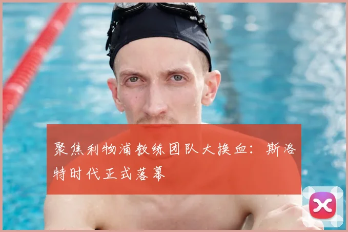 聚焦利物浦教练团队大换血：斯洛特时代正式落幕