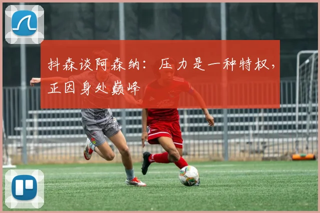 抖森谈阿森纳：压力是一种特权，正因身处巅峰