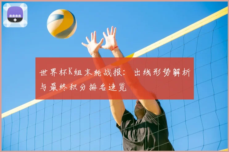 世界杯K组末轮战报：出线形势解析与最终积分排名速览