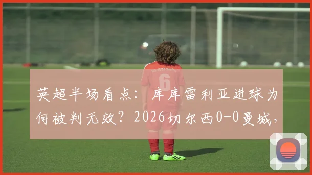 英超半场看点：库库雷利亚进球为何被判无效？2026切尔西0-0曼城，战术较量与争议判罚深度解读