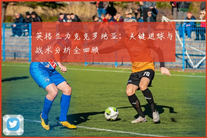 英格兰力克克罗地亚：关键进球与战术分析全回顾